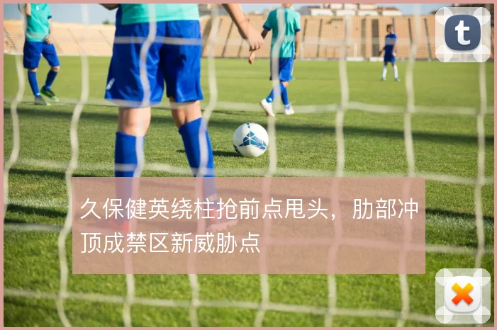 久保健英绕柱抢前点甩头，肋部冲顶成禁区新威胁点