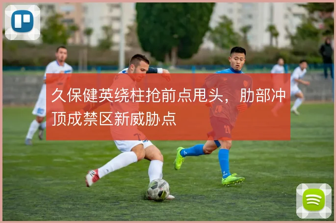 久保健英绕柱抢前点甩头，肋部冲顶成禁区新威胁点