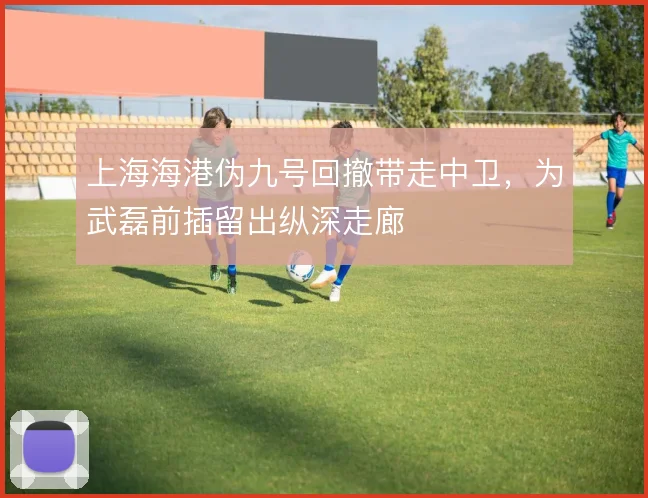 上海海港伪九号回撤带走中卫，为武磊前插留出纵深走廊
