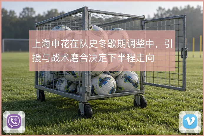 上海申花在队史冬歇期调整中，引援与战术磨合决定下半程走向