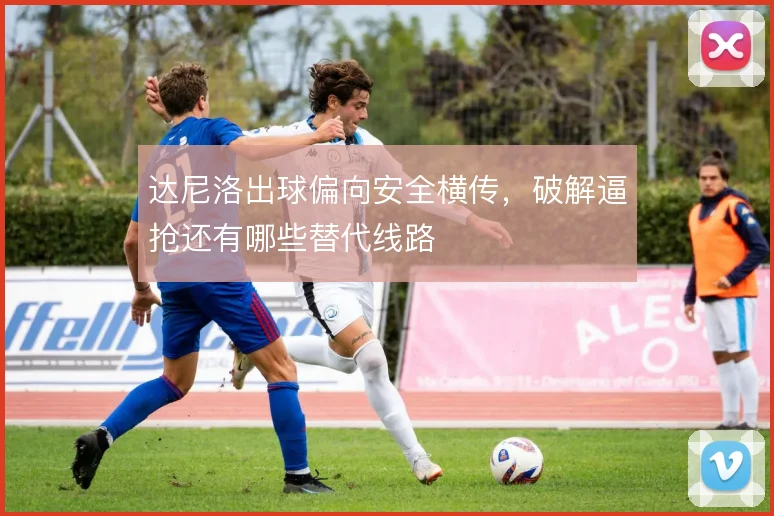 达尼洛出球偏向安全横传，破解逼抢还有哪些替代线路