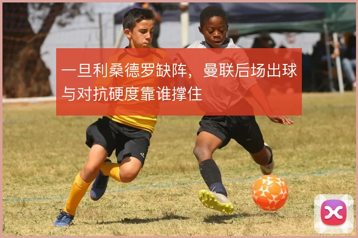 一旦利桑德罗缺阵，曼联后场出球与对抗硬度靠谁撑住