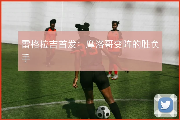 雷格拉吉首发：摩洛哥变阵的胜负手
