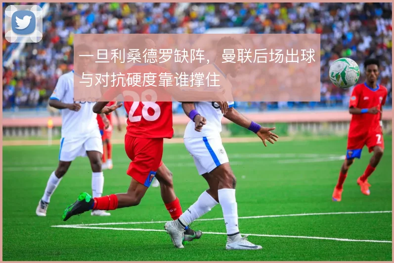 一旦利桑德罗缺阵，曼联后场出球与对抗硬度靠谁撑住