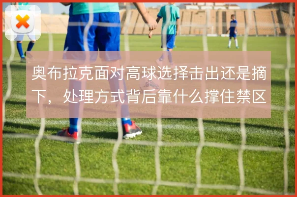 奥布拉克面对高球选择击出还是摘下，处理方式背后靠什么撑住禁区统治力
