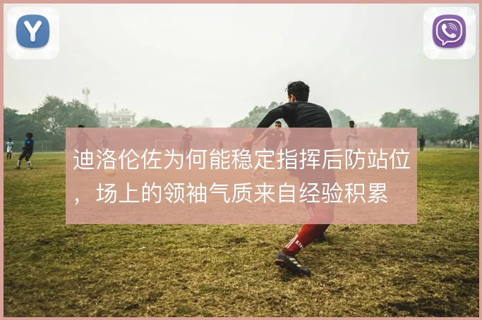 迪洛伦佐为何能稳定指挥后防站位，场上的领袖气质来自经验积累