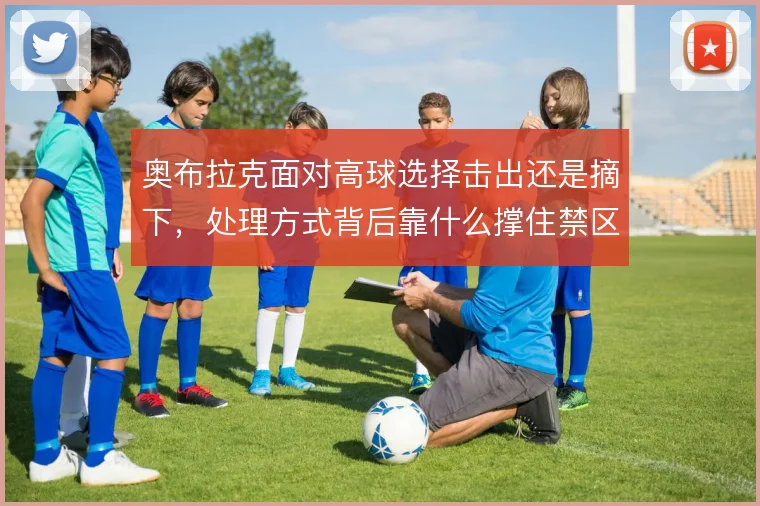 奥布拉克面对高球选择击出还是摘下，处理方式背后靠什么撑住禁区统治力