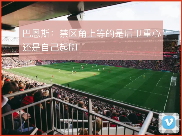 巴恩斯：禁区角上等的是后卫重心还是自己起脚