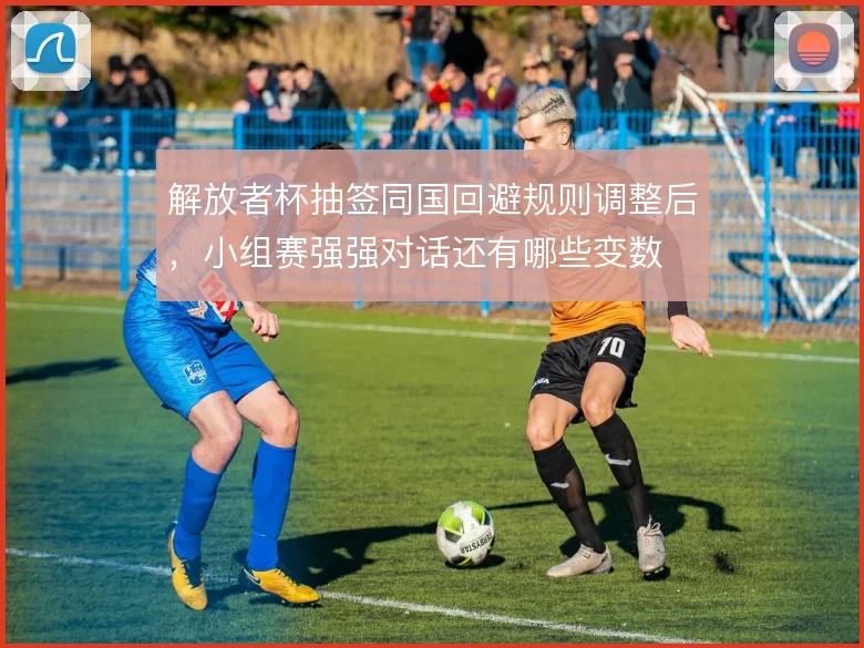 解放者杯抽签同国回避规则调整后，小组赛强强对话还有哪些变数