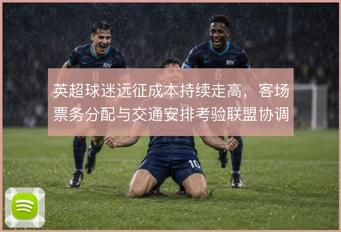 英超球迷远征成本持续走高，客场票务分配与交通安排考验联盟协调能力