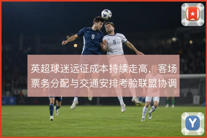 英超球迷远征成本持续走高，客场票务分配与交通安排考验联盟协调能力