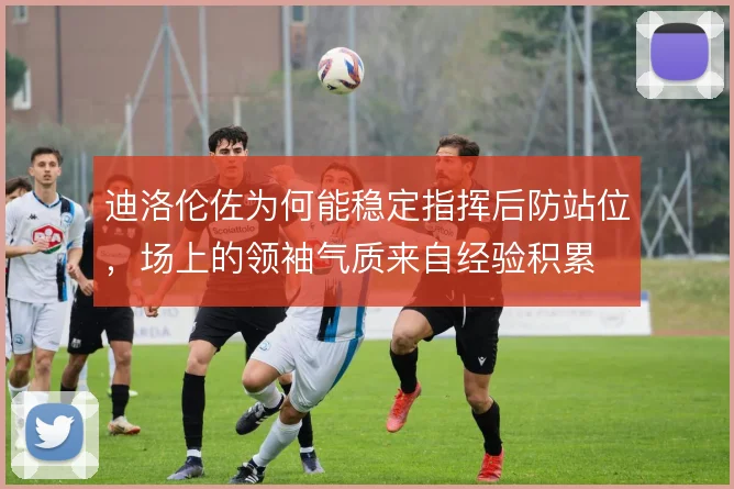 迪洛伦佐为何能稳定指挥后防站位，场上的领袖气质来自经验积累